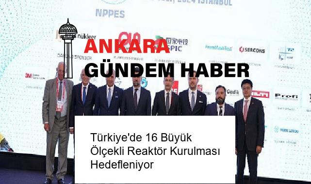 Türkiye’de 16 Büyük Ölçekli Reaktör Kurulması Hedefleniyor