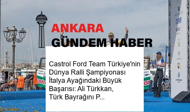 Castrol Ford Team Türkiye’nin Dünya Ralli Şampiyonası İtalya Ayağındaki Büyük Başarısı: Ali Türkkan, Türk Bayrağını Podyumda Dalgalandırdı