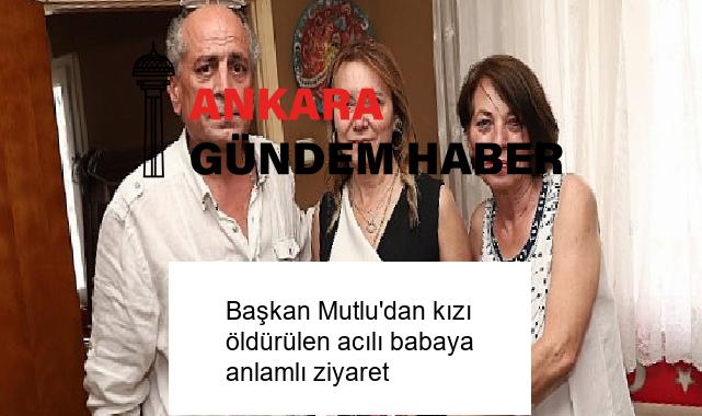 Başkan Mutlu’dan kızı öldürülen acılı babaya anlamlı ziyaret
