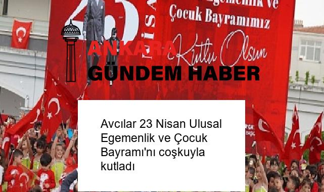 Avcılar 23 Nisan Ulusal Egemenlik ve Çocuk Bayramı’nı coşkuyla kutladı