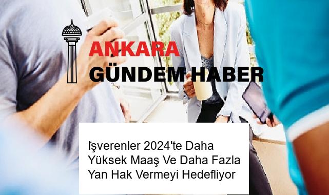 İşverenler 2024’te Daha Yüksek Maaş Ve Daha Fazla Yan Hak Vermeyi Hedefliyor