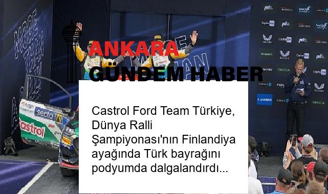 Castrol Ford Team Türkiye, Dünya Ralli Şampiyonası’nın Finlandiya ayağında Türk bayrağını podyumda dalgalandırdı