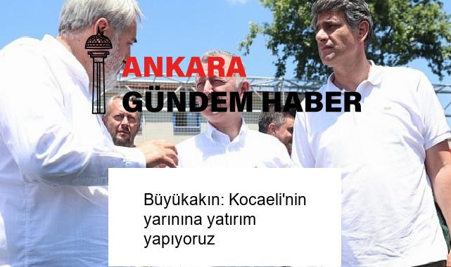 Büyükakın: Kocaeli’nin yarınına yatırım yapıyoruz