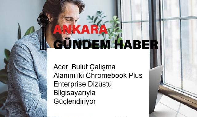 Acer, Bulut Çalışma Alanını iki Chromebook Plus Enterprise Dizüstü Bilgisayarıyla Güçlendiriyor