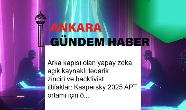 Arka kapısı olan yapay zeka, açık kaynaklı tedarik zinciri ve hacktivist ittifaklar: Kaspersky 2025 APT ortamı için öngörülerini paylaştı