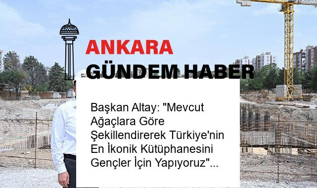 Başkan Altay: “Mevcut Ağaçlara Göre Şekillendirerek Türkiye’nin En İkonik Kütüphanesini Gençler İçin Yapıyoruz”