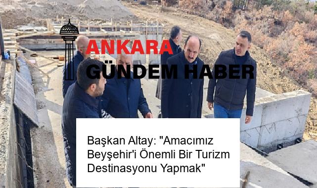 Başkan Altay: “Amacımız Beyşehir’i Önemli Bir Turizm Destinasyonu Yapmak”