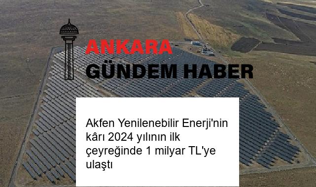 Akfen Yenilenebilir Enerji’nin kârı 2024 yılının ilk çeyreğinde 1 milyar TL’ye ulaştı