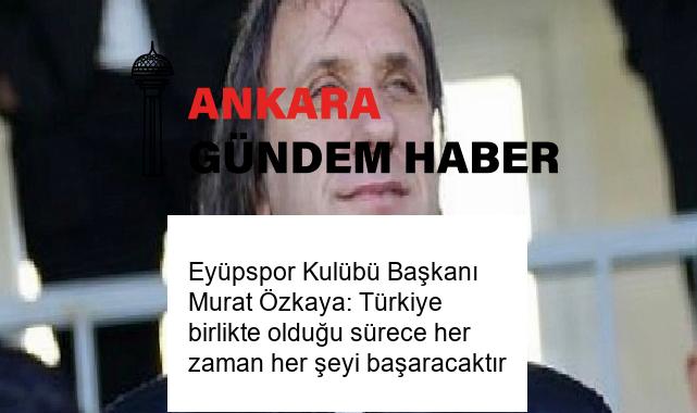 Eyüpspor Kulübü Başkanı Murat Özkaya: Türkiye birlikte olduğu sürece her zaman her şeyi başaracaktır