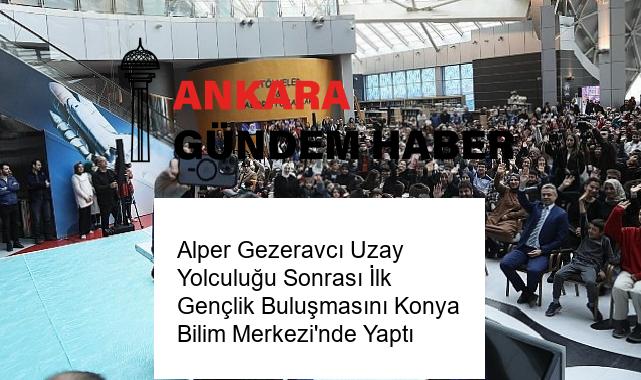 Alper Gezeravcı Uzay Yolculuğu Sonrası İlk Gençlik Buluşmasını Konya Bilim Merkezi’nde Yaptı