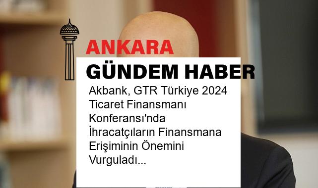 Akbank, GTR Türkiye 2024 Ticaret Finansmanı Konferansı’nda İhracatçıların Finansmana Erişiminin Önemini Vurguladı