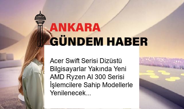 Acer Swift Serisi Dizüstü Bilgisayarlar Yakında Yeni AMD Ryzen AI 300 Serisi İşlemcilere Sahip Modellerle Yenilenecek