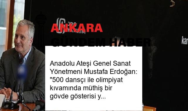 Anadolu Ateşi Genel Sanat Yönetmeni Mustafa Erdoğan: “500 dansçı ile olimpiyat kıvamında müthiş bir gövde gösterisi yapacağız”