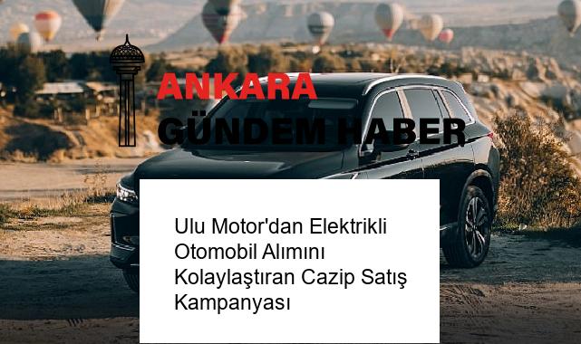 Ulu Motor’dan Elektrikli Otomobil Alımını Kolaylaştıran Cazip Satış Kampanyası