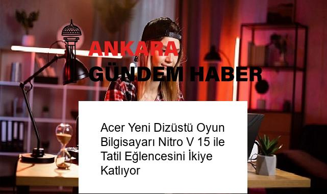 Acer Yeni Dizüstü Oyun Bilgisayarı Nitro V 15 ile Tatil Eğlencesini İkiye Katlıyor