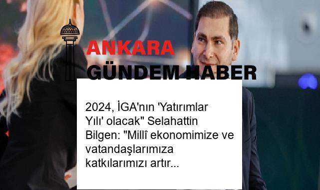 2024, İGA’nın ‘Yatırımlar Yılı’ olacak” Selahattin Bilgen: “Millî ekonomimize ve vatandaşlarımıza katkılarımızı artıracağız