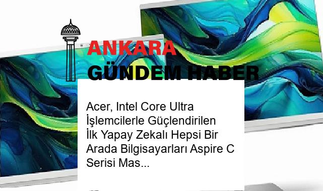 Acer, Intel Core Ultra İşlemcilerle Güçlendirilen İlk Yapay Zekalı Hepsi Bir Arada Bilgisayarları Aspire C Serisi Masaüstü Bilgisayarlarını Duyurdu
