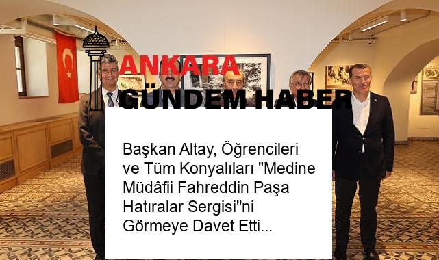 Başkan Altay, Öğrencileri ve Tüm Konyalıları “Medine Müdâfii Fahreddin Paşa Hatıralar Sergisi”ni Görmeye Davet Etti
