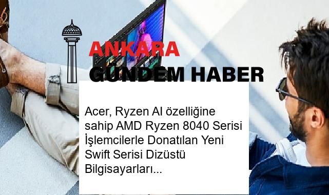 Acer, Ryzen AI özelliğine sahip AMD Ryzen 8040 Serisi İşlemcilerle Donatılan Yeni Swift Serisi Dizüstü Bilgisayarlarını Satışa Sundu