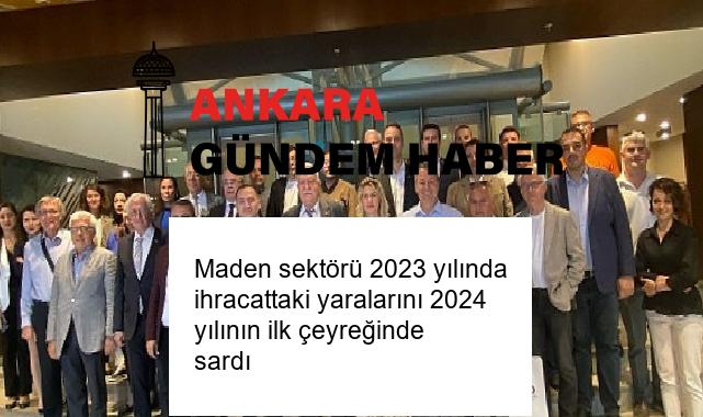 Maden sektörü 2023 yılında ihracattaki yaralarını 2024 yılının ilk çeyreğinde sardı