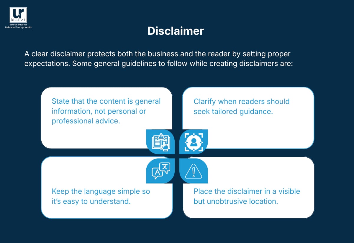 An image describing what makes a great disclaimer like A clear disclaimer protects both the business and the reader by setting proper expectations. Some general guidelines to follow while creating disclaimers are: • State that the content is general information, not personal or professional advice. • Clarify when readers should seek tailored guidance. • Keep the language simple so it’s easy to understand. • Place the disclaimer in a visible but unobtrusive location.