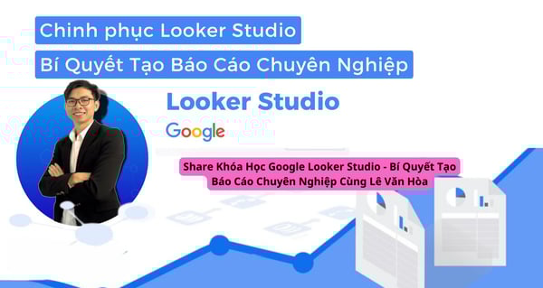 Share Khóa Học Google Looker Studio – Bí Quyết Tạo Báo Cáo Chuyên Nghiệp Cùng Lê Văn Hòa