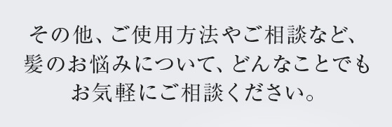 その他、ご使用方法やご相談など、髪のお悩みについて、どんなことでもお気軽にご相談ください。