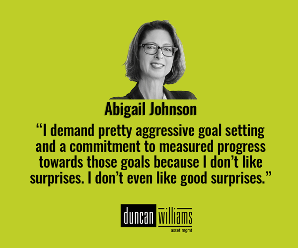 “I demand pretty aggressive goal setting and a commitment to measured progress towards those goals because I don’t like surprises. I don’t even like good surprises.” ― Abigail Johnson, CEO Fidelity Investments