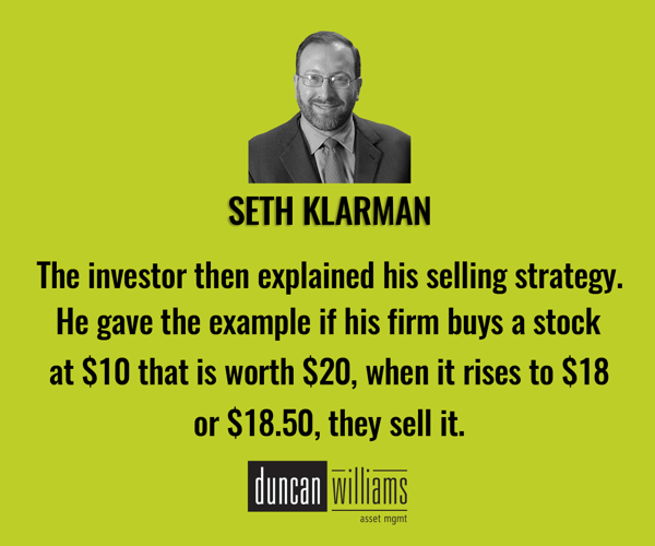  “The investor then explained his selling strategy. He gave the example if his firm buys a stock at $10 that is worth $20, when it rises to $18 or $18.50 they sell it. -Seth Klarman