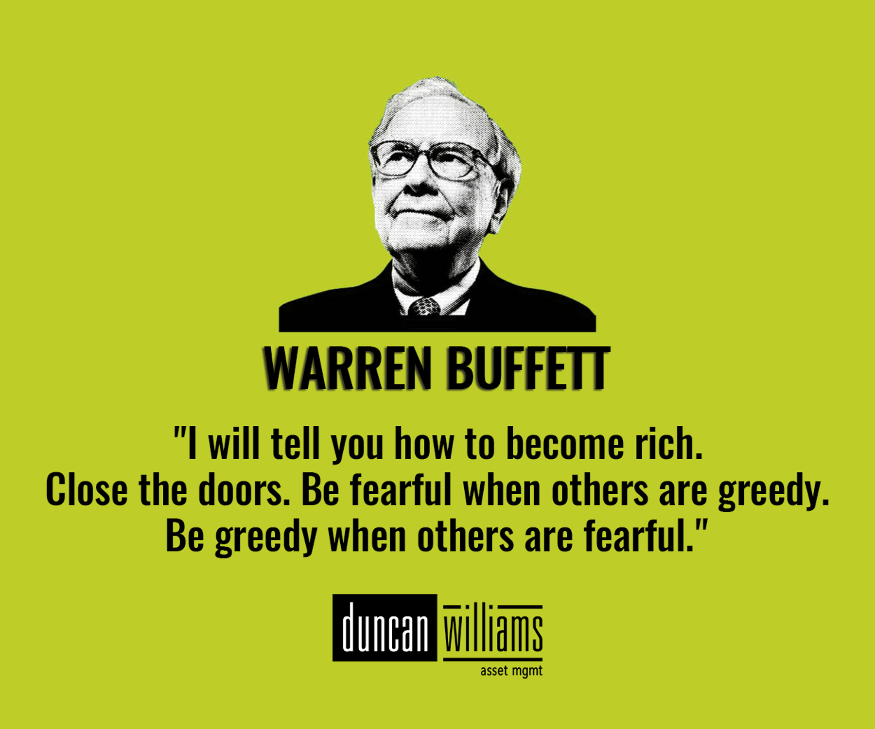  "I will tell you how to become rich. Close the doors. Be fearful when others are greedy. Be greedy when others are fearful." 