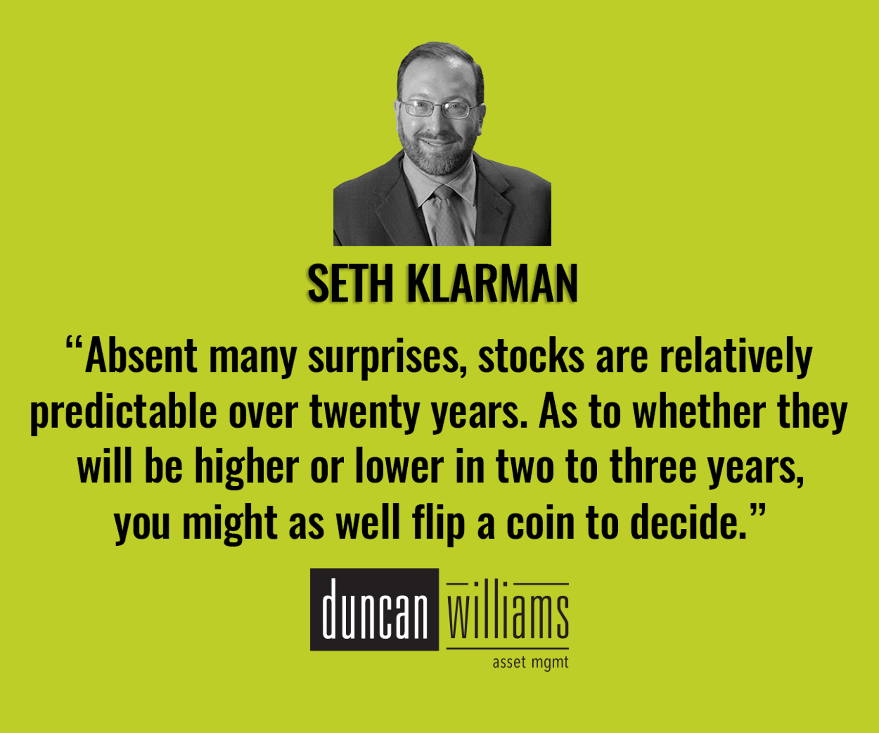 “Absent many surprises, stocks are relatively predictable over twenty years. As to whether they will be higher or lower in two to three years, you might as well flip a coin to decide.” - Seth Klarman.
