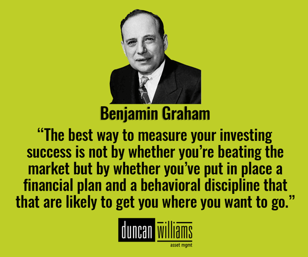 “The best way to measure your investing success is not by whether you’re beating the market but by whether you’ve put in place a financial plan and a behavioral discipline that are likely to get you where you want to go.” – Benjamin Graham