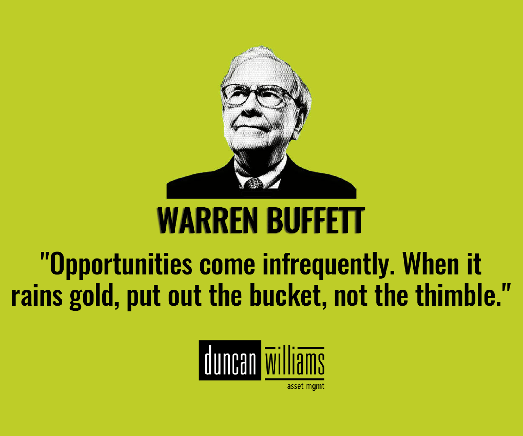 "Opportunities come infrequently. When it rains gold, put out the bucket, not the thimble."  - Warren Buffett