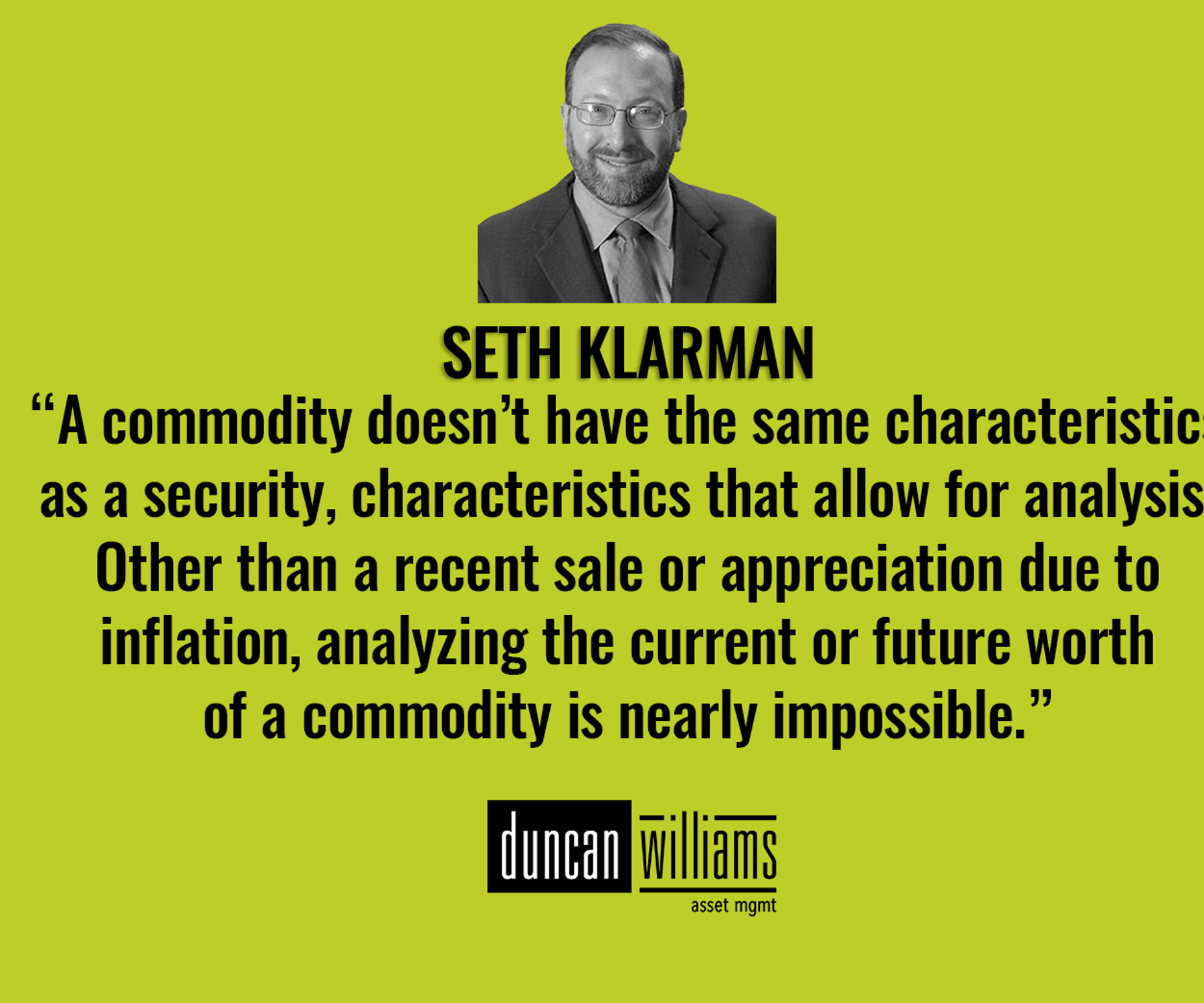 “A commodity doesn’t have the same characteristics as a security, characteristics that allow for analysis. Other than a recent sale or appreciation due to inflation, analyzing the current or future worth of a commodity is nearly impossible.” - Seth Klarman