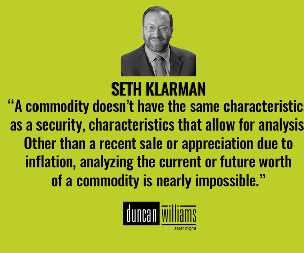 “A commodity doesn’t have the same characteristics as a security, characteristics that allow for analysis. Other than a recent sale or appreciation due to inflation, analyzing the current or future worth of a commodity is nearly impossible.” - Seth Klarman
