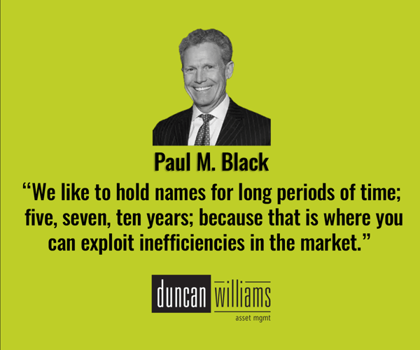 “We like to hold names for long periods of time; five, seven, ten years; because that is where you can exploit inefficiencies in the market.” - Paul M. Black