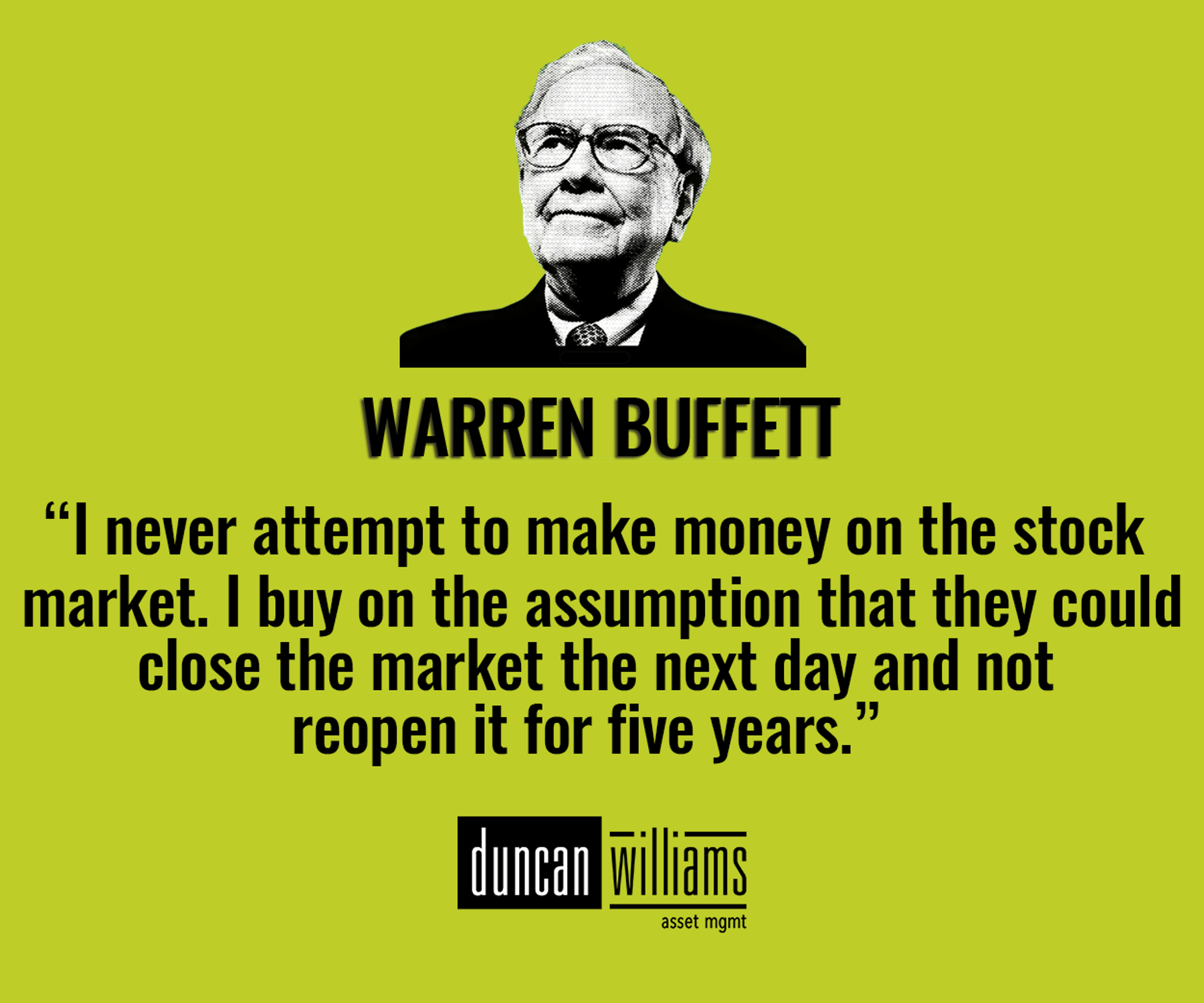 “I never attempt to make money on the stock market. I buy on the assumption that they could close the market the next day and not reopen it for five years.” Warren Buffett