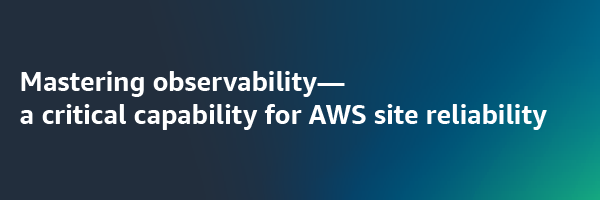 Mastering observability - a critical capability for AWS site reliability