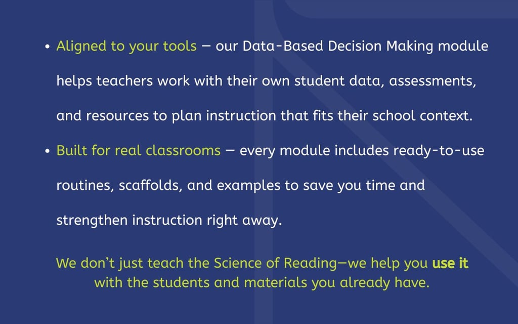 ✔️ Aligned to your tools — our Data-Based Decision Making module helps teachers work with their own student data, assessments, and resources to plan instruction that fits their school context. ✔️ Built for real classrooms — every module includes ready-to-use routines, scaffolds, and examples to save you time and strengthen instruction right away. We don’t just teach the Science of Reading—we help you use it with the students and materials you already have.