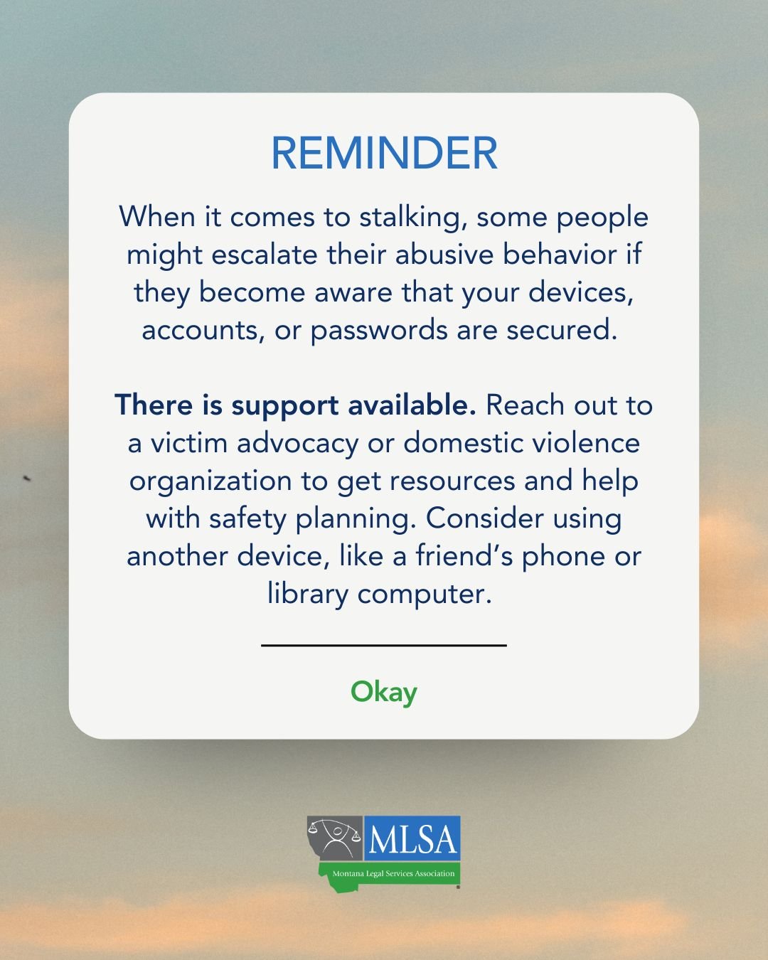 A reminder box that reads, "When it comes to stalking, some people might escalate their abusive behavior if they become aware that your devices, accounts, or passwords are secured. There is support available. Reach out to a victim advocacy or domestic violence organization to get resources and help with safety planning. Consider using another device, like a friend’s phone or library computer."