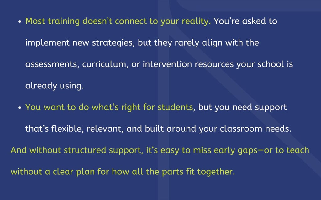 Most training doesn’t connect to your reality. You’re asked to implement new strategies, but they rarely align with the assessments, curriculum, or intervention resources your school is already using. You want to do what’s right for students, but you need support that’s flexible, relevant, and built around your classroom needs. And without structured support, it’s easy to miss early gaps—or to teach without a clear plan for how all the parts fit together.