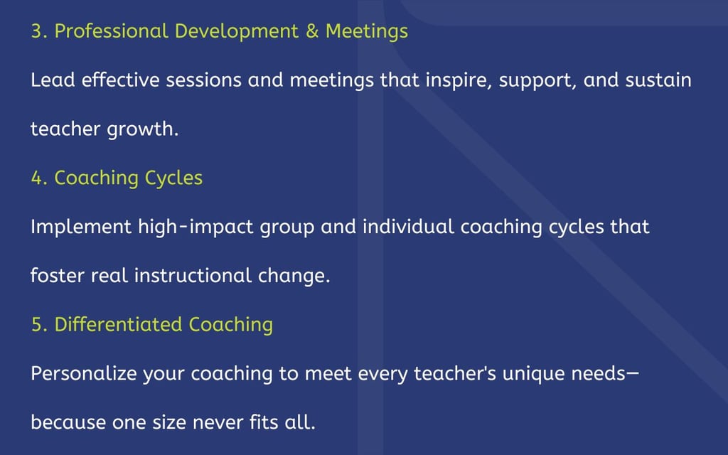 3. Professional Development & Meetings Lead effective sessions and meetings that inspire, support, and sustain teacher growth. 4. Coaching Cycles Implement high-impact group and individual coaching cycles that foster real instructional change. 5. Differentiated Coaching Personalize your coaching to meet every teacher's unique needs—because one size never fits all.