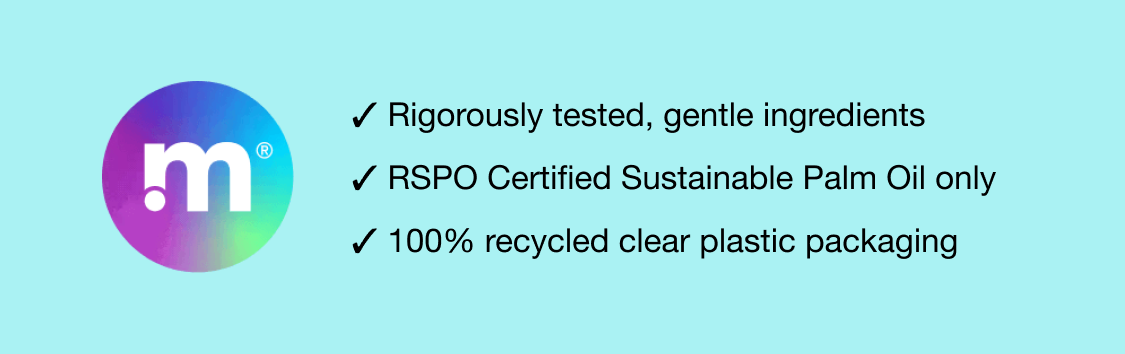 ✓ Rigorously tested, gentle ingredients - ✓ RSPO Certified Sustainable Palm Oil only - ✓ 100% recycled clear plastic packaging