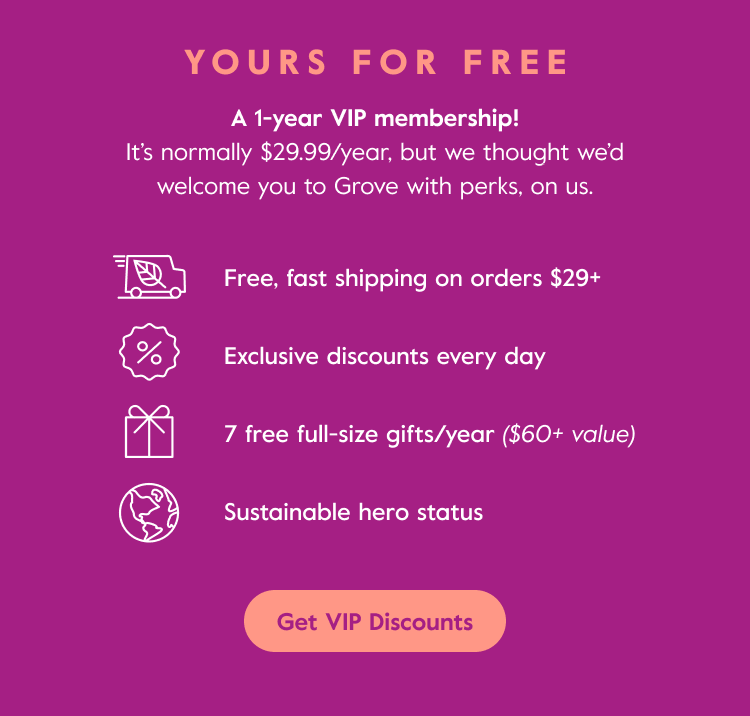 Yours for free - A 1-year VIP membership! - It's normally $29.99/year, but we thought we'd welcome you to Grove with perks, on us. - Get VIP Discounts