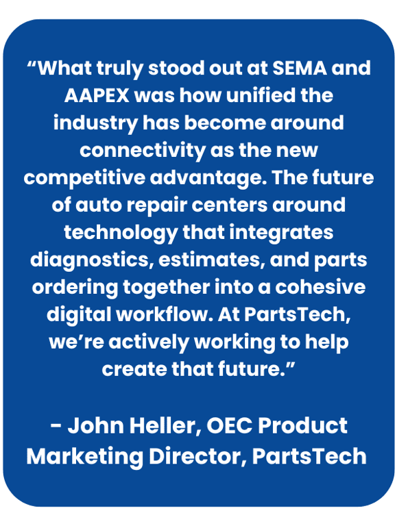 Quote from John Heller on SEMA and AAPEX:
“What truly stood out at SEMA and AAPEX was how unified the industry has become around connectivity as the new competitive advantage. The future of auto repair centers around technology that integrates diagnostics, estimates, and parts ordering together into a cohesive digital workflow. At PartsTech, we’re actively working to help create that future.” - John Heller, OEC Product Marketing Director, PartsTech