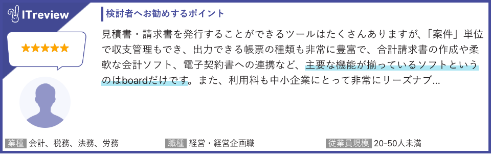 ITreviewのレビューコメントの引用：見積書・請求書を発行できるツールはたくさんありますが、主要な機能が揃っているソフトというのはboardだけです。