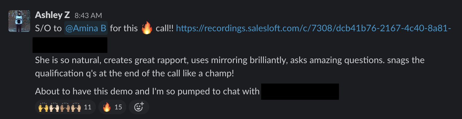 Slack message: S/O to @Amina B for this fire call! She is so natural, creates great rapport, uses mirroring brilliantly, asks amazing questions, snags the qualification q's at the end of the call like a champ! About to have this demo and I'm so pumped to chat with [blank].