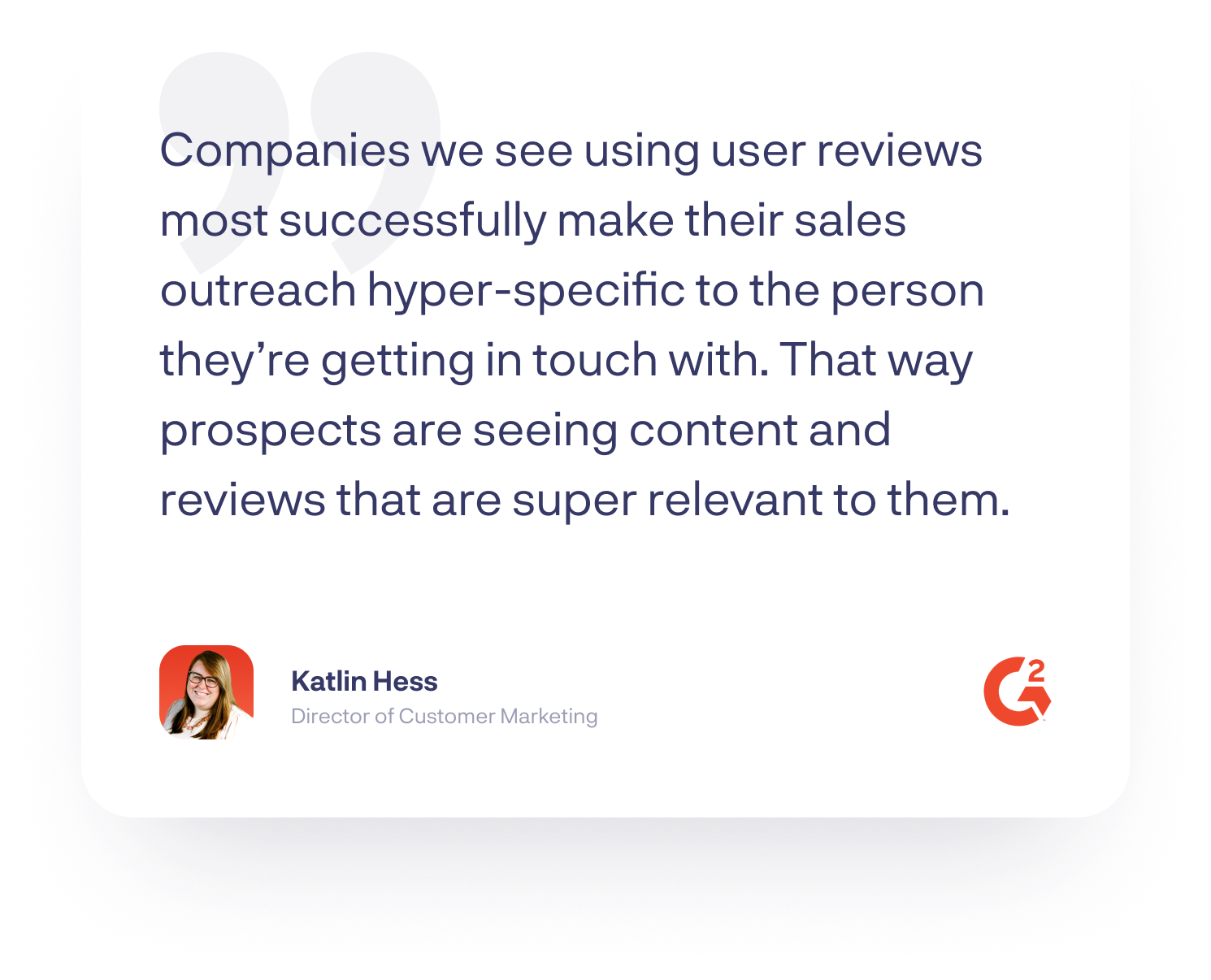 “Companies we see using user reviews most successfully make their sales outreach hyper-specific to the person they’re getting in touch with. That way prospects are seeing content and reviews that are super relevant to them.”