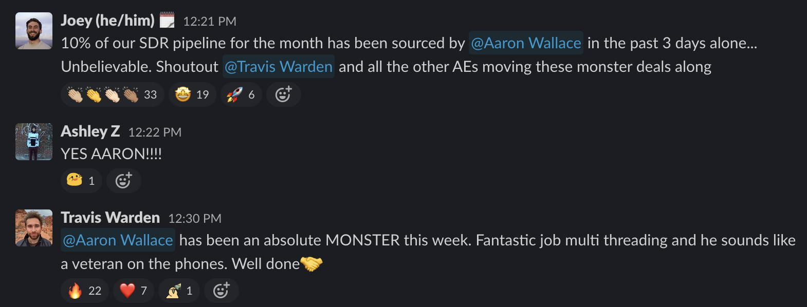Slack shoutout: 10% of our SDR pipeline for the month has been sourced by @Aaron Wallace in the past 3 days alone. Unbelievable. Shoutout @Travis Warden and all the other AEs moving these monster dears along. 33 clap reactions, 19 star eye reactions, 6 rocket ship reactions