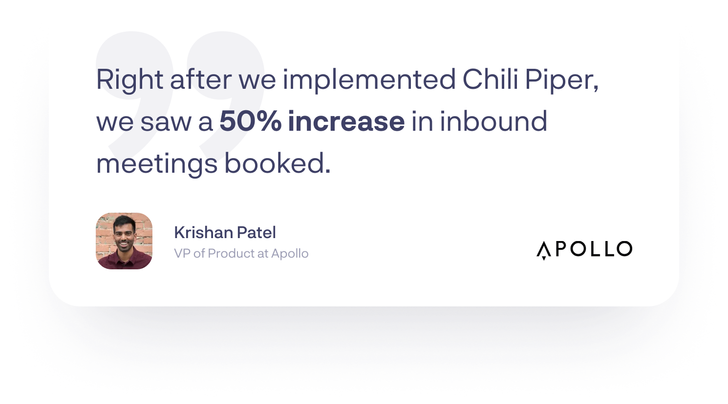 “Right after we implemented Chili Piper, we saw a 50% increase in inbound meetings booked.”-Krishan Patel, VP of Product at Apollo